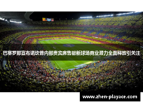 巴塞罗那宣布诺坎普内部贵宾席售罄新球场商业潜力全面释放引关注