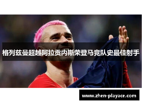格列兹曼超越阿拉贡内斯荣登马竞队史最佳射手 格列兹曼超越阿拉贡内斯荣登马竞队史最佳射手