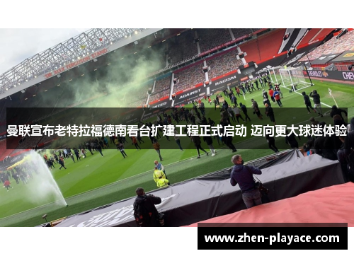 曼联宣布老特拉福德南看台扩建工程正式启动 迈向更大球迷体验 曼联宣布老特拉福德南看台扩建工程正式启动 迈向更大球迷体验